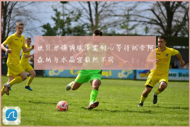 坎贝尔强调埃泽需耐心等待机会阿森纳与水晶宫截然不同