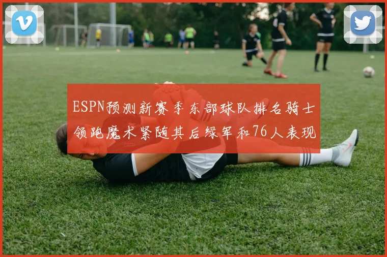 ESPN预测新赛季东部球队排名骑士领跑魔术紧随其后绿军和76人表现各异