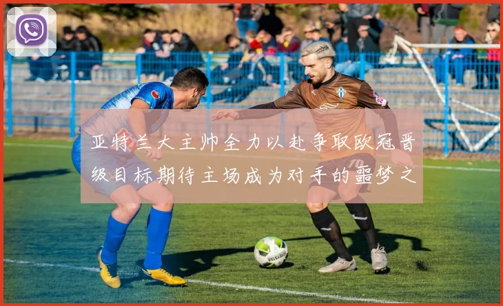 亚特兰大主帅全力以赴争取欧冠晋级目标期待主场成为对手的噩梦之地