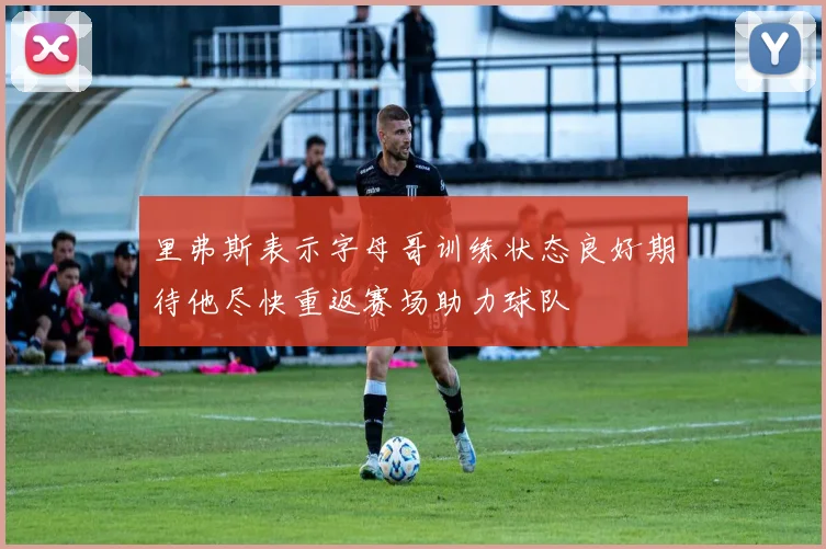 里弗斯表示字母哥训练状态良好期待他尽快重返赛场助力球队