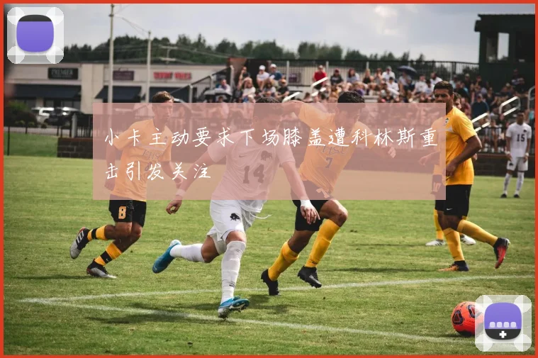 小卡主动要求下场膝盖遭科林斯重击引发关注