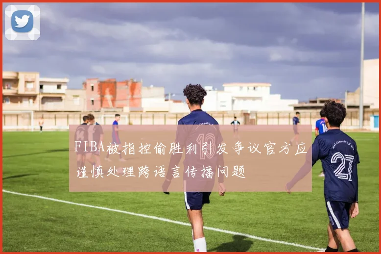 FIBA被指控偷胜利引发争议官方应谨慎处理跨语言传播问题