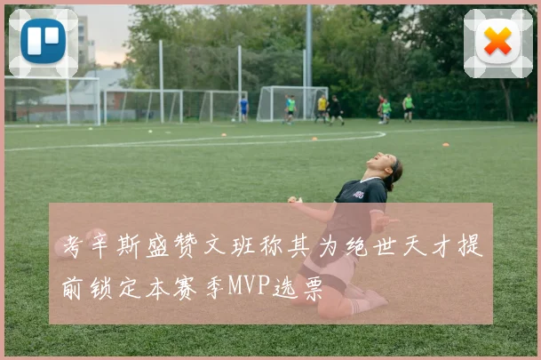 考辛斯盛赞文班称其为绝世天才提前锁定本赛季MVP选票