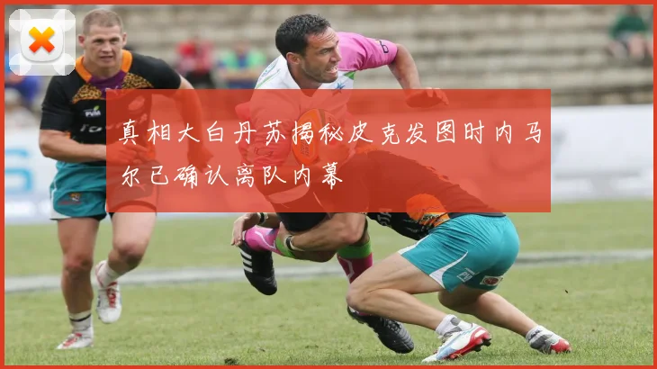 真相大白丹苏揭秘皮克发图时内马尔已确认离队内幕