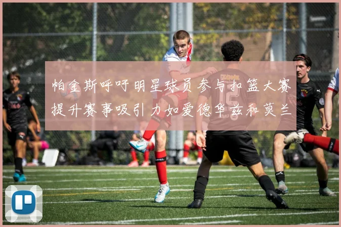 帕金斯呼吁明星球员参与扣篮大赛提升赛事吸引力如爱德华兹和莫兰特等人
