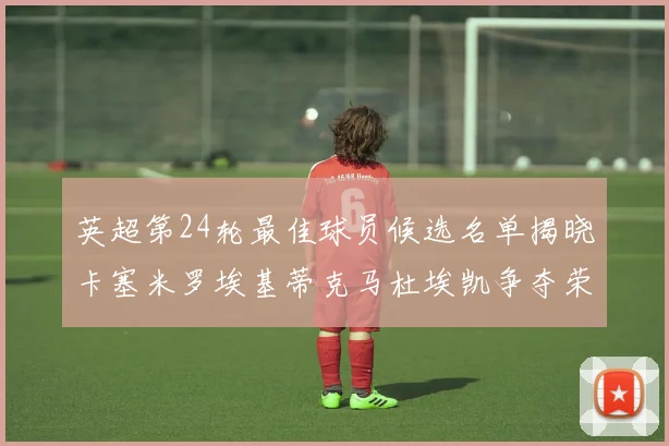 英超第24轮最佳球员候选名单揭晓卡塞米罗埃基蒂克马杜埃凯争夺荣誉