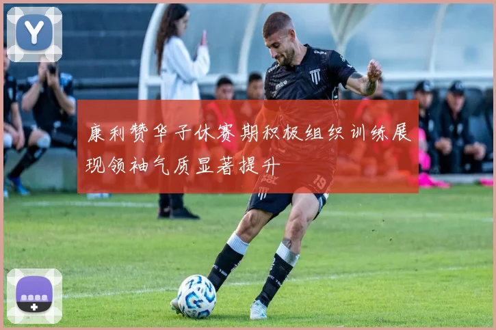 康利赞华子休赛期积极组织训练展现领袖气质显著提升