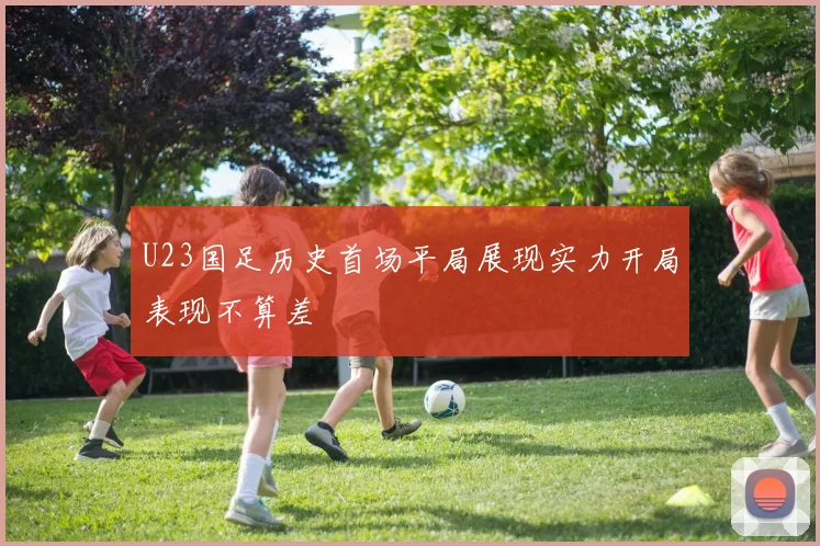 U23国足历史首场平局展现实力开局表现不算差