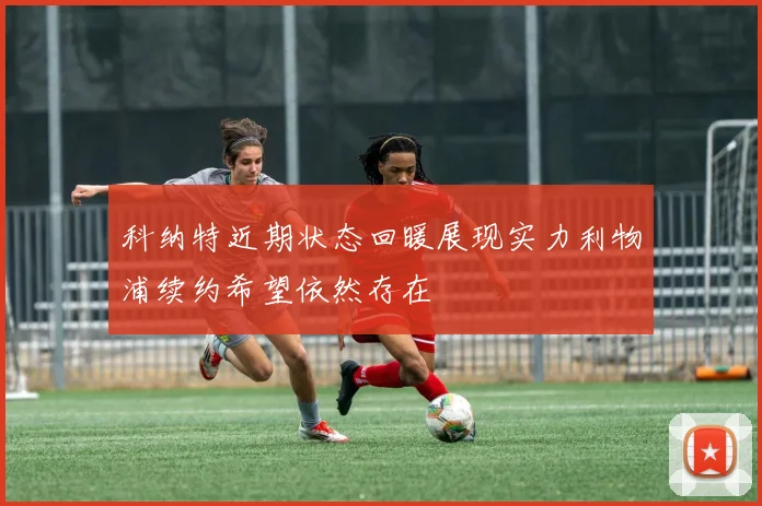 科纳特近期状态回暖展现实力利物浦续约希望依然存在