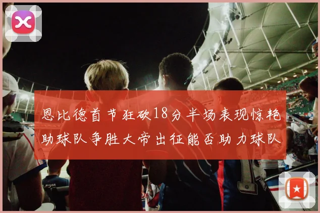 恩比德首节狂砍18分半场表现惊艳助球队争胜大帝出征能否助力球队逆袭