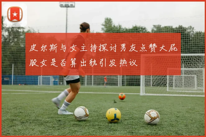 皮尔斯与女主持探讨男友点赞大屁股女是否算出轨引发热议