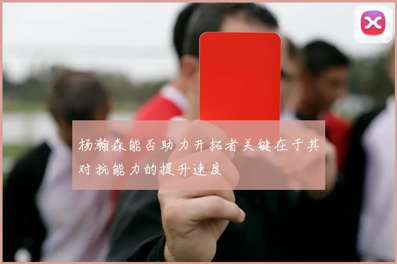 杨瀚森能否助力开拓者关键在于其对抗能力的提升速度