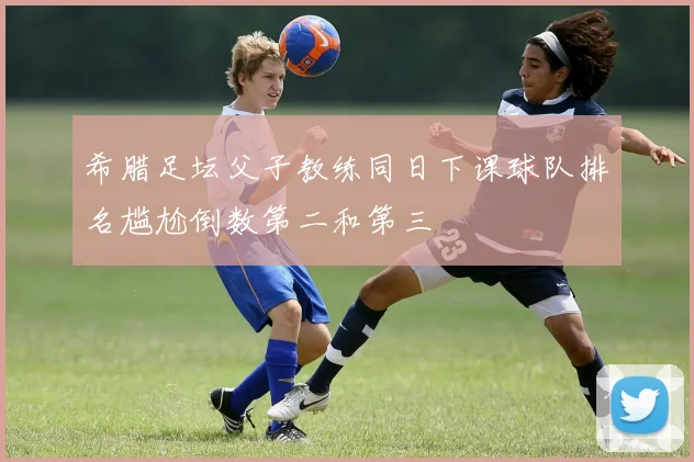 希腊足坛父子教练同日下课球队排名尴尬倒数第二和第三