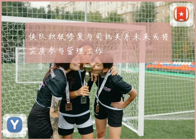侠队积极修复与司机关系未来或将实质参与管理工作