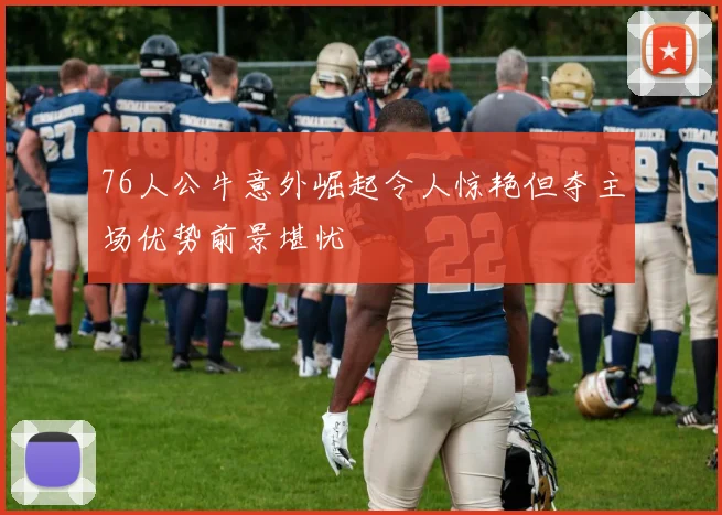 76人公牛意外崛起令人惊艳但夺主场优势前景堪忧