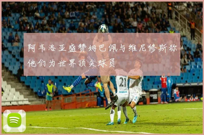 阿韦洛亚盛赞姆巴佩与维尼修斯称他们为世界顶尖球员