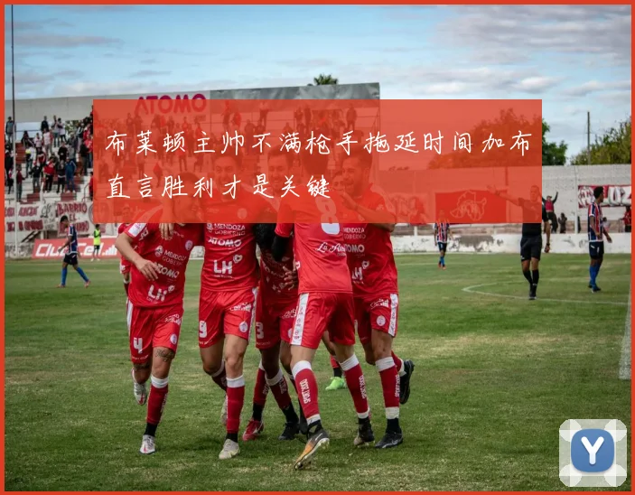 布莱顿主帅不满枪手拖延时间加布直言胜利才是关键