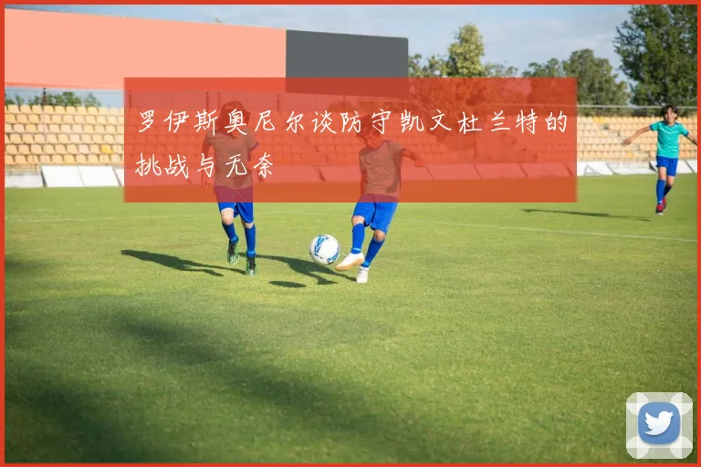 罗伊斯奥尼尔谈防守凯文杜兰特的挑战与无奈