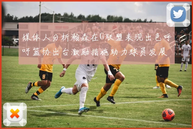 媒体人分析瀚森在G联盟表现出色呼吁篮协出台激励措施助力球员发展