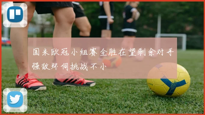国米欧冠小组赛全胜在望剩余对手强敌环伺挑战不小