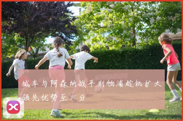 城车与阿森纳战平利物浦趁机扩大领先优势至六分