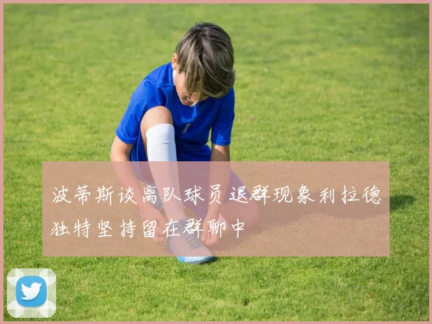 波蒂斯谈离队球员退群现象利拉德独特坚持留在群聊中
