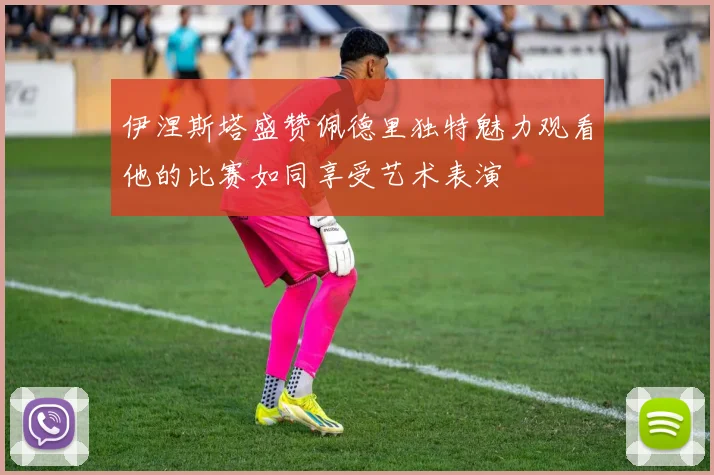 伊涅斯塔盛赞佩德里独特魅力观看他的比赛如同享受艺术表演