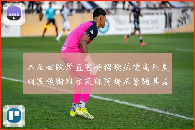 本届世欧预直塞榜揭晓厄德高压奥利塞领衔维尔茨琼阿梅尼紧随其后
