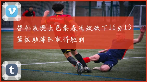 替补表现出色泰森高效砍下16分13篮板助球队取得胜利