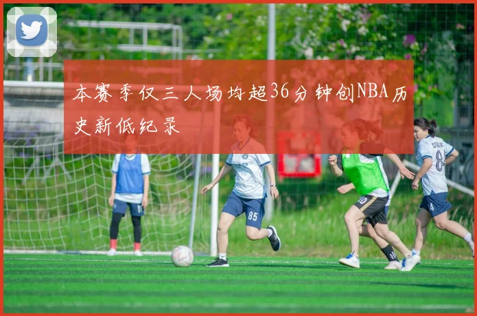 本赛季仅三人场均超36分钟创NBA历史新低纪录