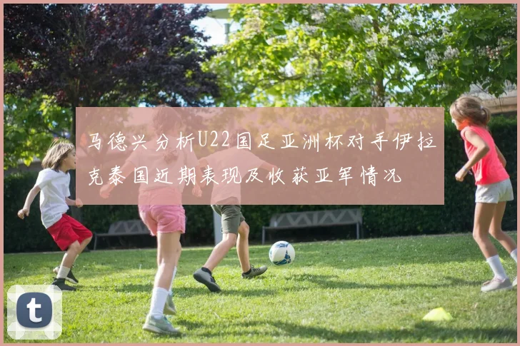 马德兴分析U22国足亚洲杯对手伊拉克泰国近期表现及收获亚军情况