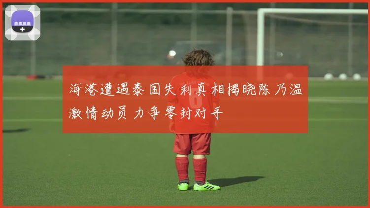 海港遭遇泰国失利真相揭晓陈乃温激情动员力争零封对手