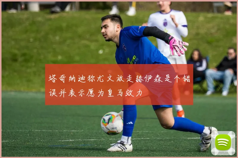 塔奇纳迪称尤文放走赫伊森是个错误并表示愿为皇马效力