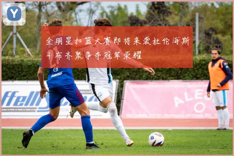全明星扣篮大赛即将来袭杜伦海斯卡布齐聚争夺冠军荣耀