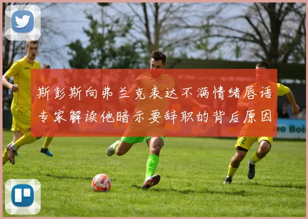 斯彭斯向弗兰克表达不满情绪唇语专家解读他暗示要辞职的背后原因