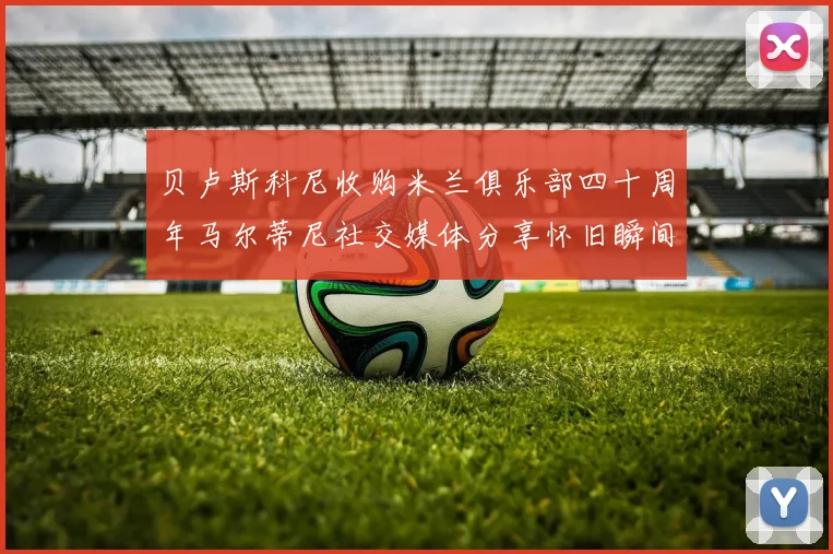 贝卢斯科尼收购米兰俱乐部四十周年马尔蒂尼社交媒体分享怀旧瞬间