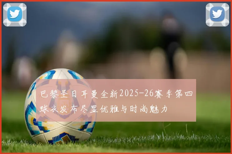 巴黎圣日耳曼全新2025-26赛季第四球衣发布尽显优雅与时尚魅力